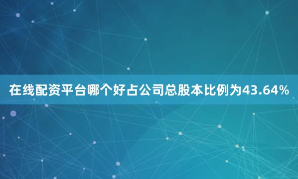 在线配资平台哪个好占公司总股本比例为43.64%