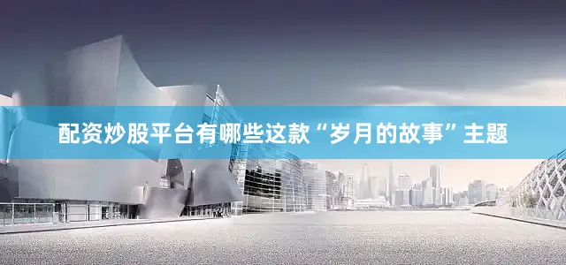 配资炒股平台有哪些这款“岁月的故事”主题