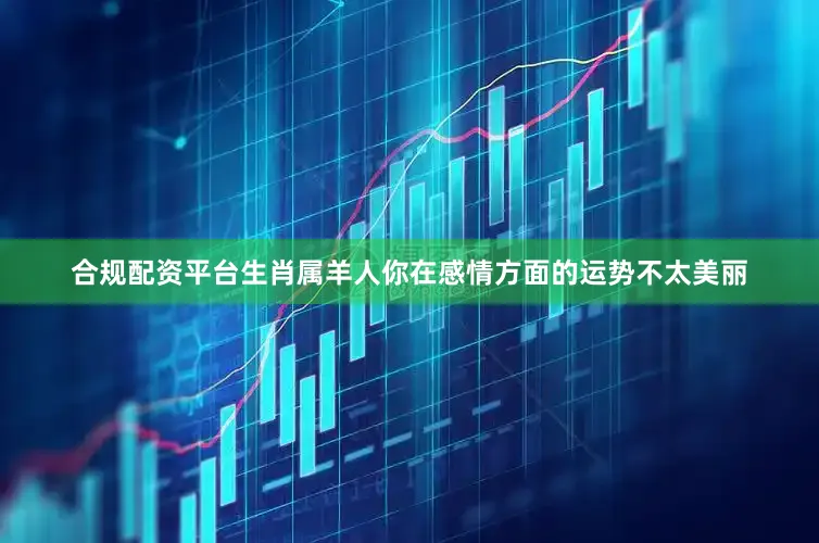 合规配资平台生肖属羊人你在感情方面的运势不太美丽