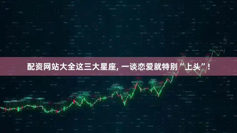 配资网站大全这三大星座, 一谈恋爱就特别“上头”!