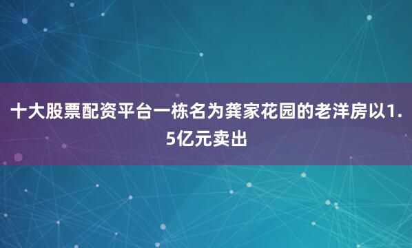 十大股票配资平台一栋名为龚家花园的老洋房以1.5亿元卖出