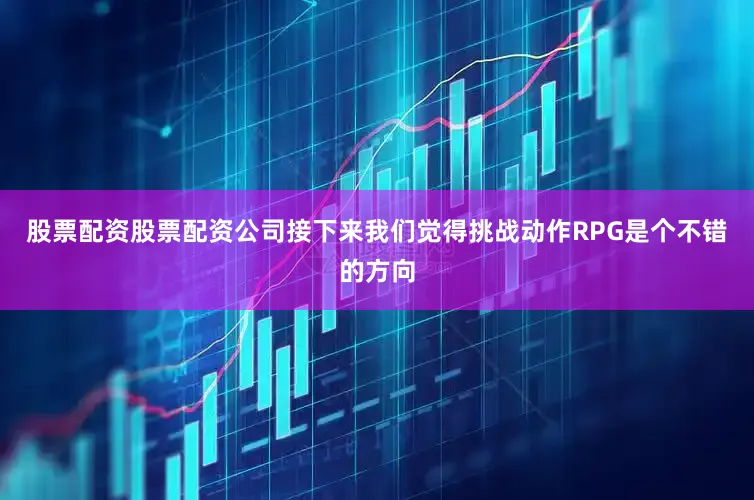 股票配资股票配资公司接下来我们觉得挑战动作RPG是个不错的方向