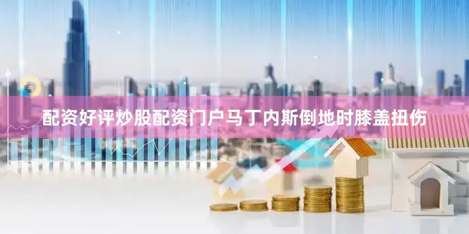 配资好评炒股配资门户马丁内斯倒地时膝盖扭伤